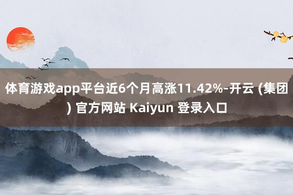 体育游戏app平台近6个月高涨11.42%-开云 (集团) 官方网站 Kaiyun 登录入口
