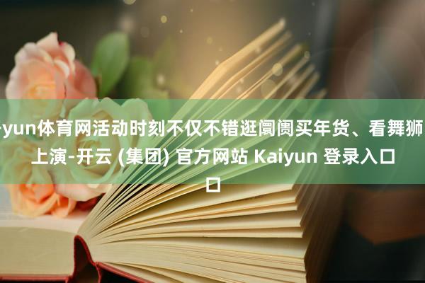 开yun体育网活动时刻不仅不错逛阛阓买年货、看舞狮赏上演-开云 (集团) 官方网站 Kaiyun 登录入口