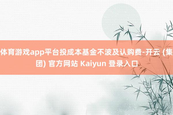 体育游戏app平台投成本基金不波及认购费-开云 (集团) 官方网站 Kaiyun 登录入口