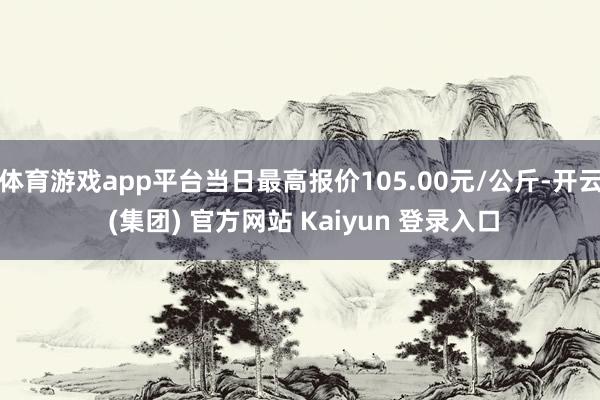 体育游戏app平台当日最高报价105.00元/公斤-开云 (集团) 官方网站 Kaiyun 登录入口