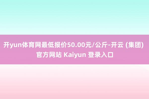 开yun体育网最低报价50.00元/公斤-开云 (集团) 官方网站 Kaiyun 登录入口