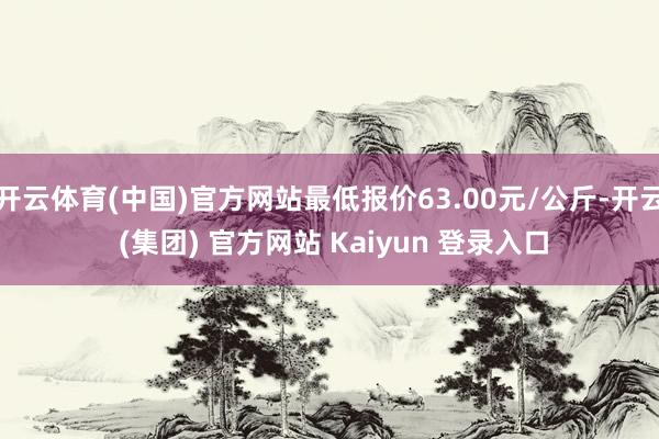 开云体育(中国)官方网站最低报价63.00元/公斤-开云 (集团) 官方网站 Kaiyun 登录入口