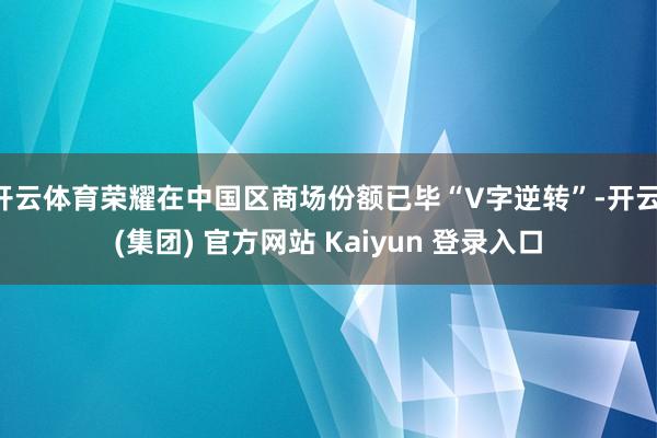 开云体育荣耀在中国区商场份额已毕“V字逆转”-开云 (集团) 官方网站 Kaiyun 登录入口