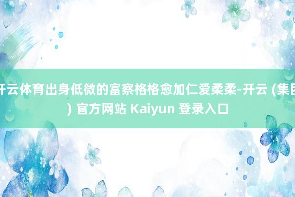 开云体育出身低微的富察格格愈加仁爱柔柔-开云 (集团) 官方网站 Kaiyun 登录入口