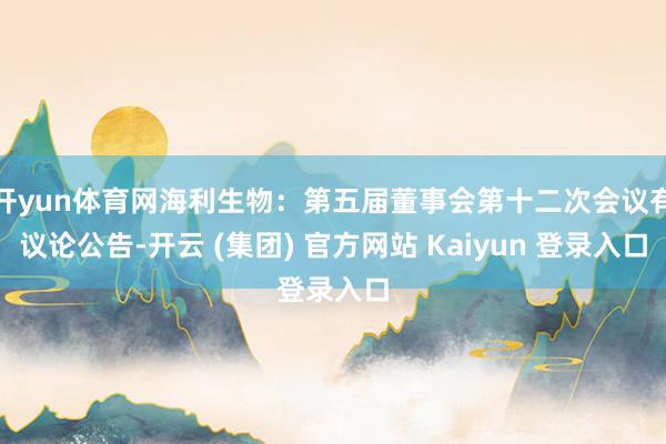 开yun体育网海利生物：第五届董事会第十二次会议有议论公告-开云 (集团) 官方网站 Kaiyun 登录入口