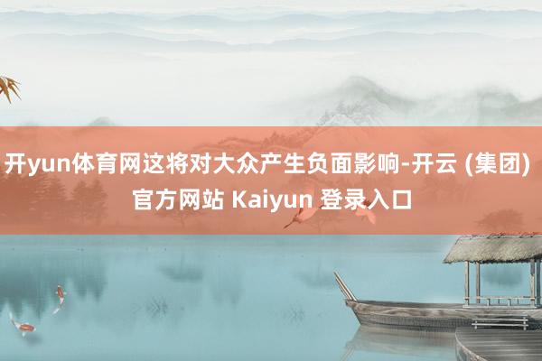 开yun体育网这将对大众产生负面影响-开云 (集团) 官方网站 Kaiyun 登录入口