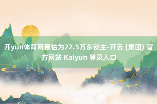 开yun体育网预估为22.5万东谈主-开云 (集团) 官方网站 Kaiyun 登录入口