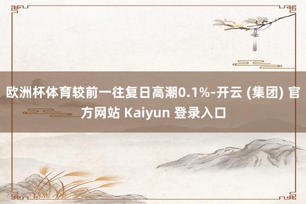 欧洲杯体育较前一往复日高潮0.1%-开云 (集团) 官方网站 Kaiyun 登录入口