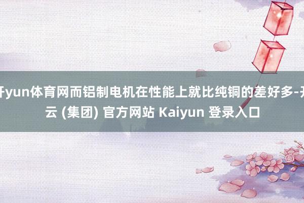 开yun体育网而铝制电机在性能上就比纯铜的差好多-开云 (集团) 官方网站 Kaiyun 登录入口