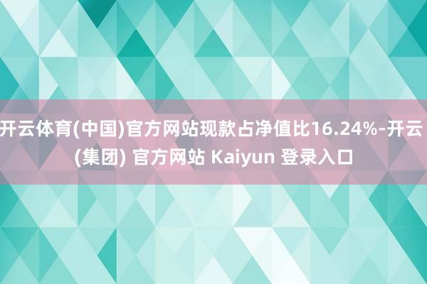 开云体育(中国)官方网站现款占净值比16.24%-开云 (集团) 官方网站 Kaiyun 登录入口