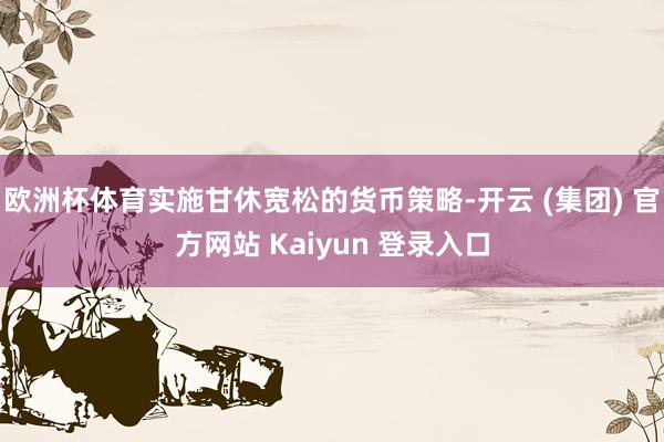 欧洲杯体育实施甘休宽松的货币策略-开云 (集团) 官方网站 Kaiyun 登录入口