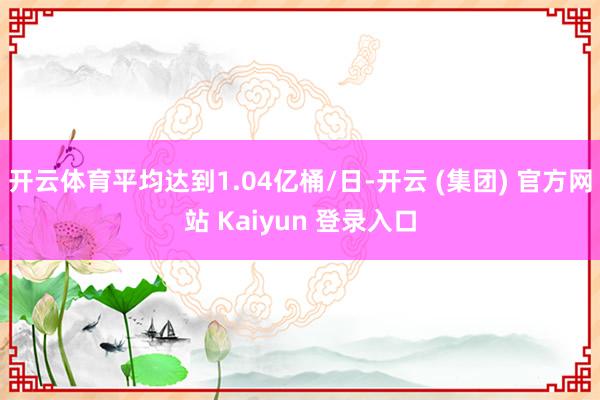 开云体育平均达到1.04亿桶/日-开云 (集团) 官方网站 Kaiyun 登录入口