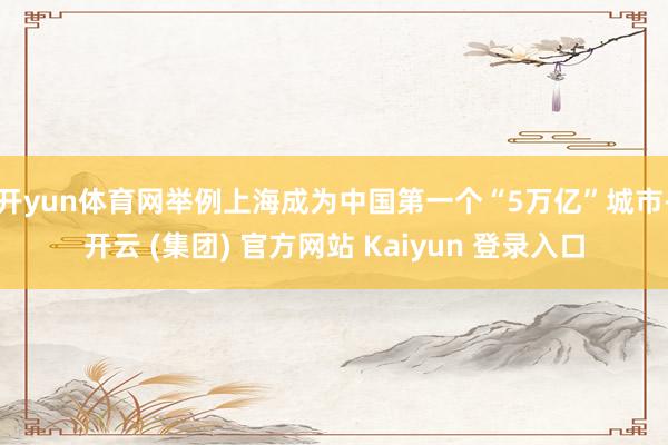 开yun体育网举例上海成为中国第一个“5万亿”城市-开云 (集团) 官方网站 Kaiyun 登录入口