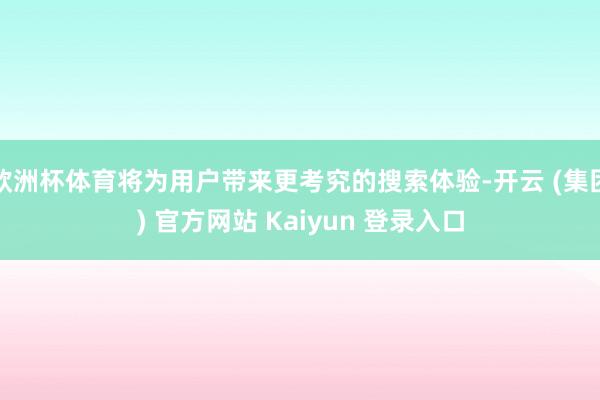 欧洲杯体育将为用户带来更考究的搜索体验-开云 (集团) 官方网站 Kaiyun 登录入口