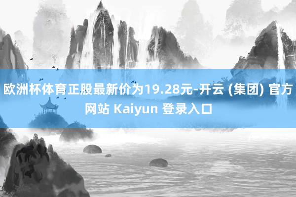 欧洲杯体育正股最新价为19.28元-开云 (集团) 官方网站 Kaiyun 登录入口