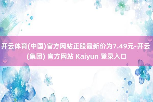 开云体育(中国)官方网站正股最新价为7.49元-开云 (集团) 官方网站 Kaiyun 登录入口