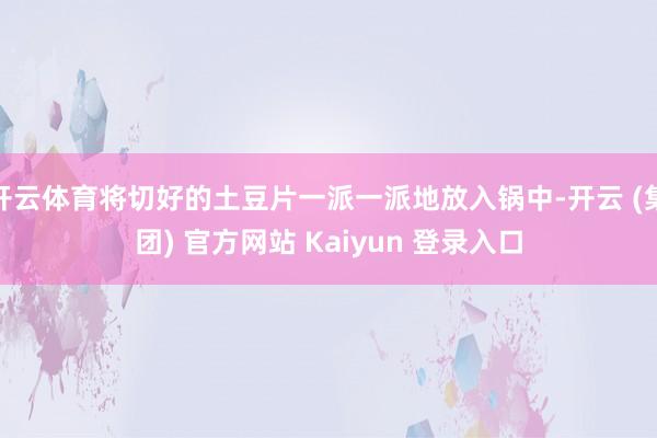 开云体育将切好的土豆片一派一派地放入锅中-开云 (集团) 官方网站 Kaiyun 登录入口