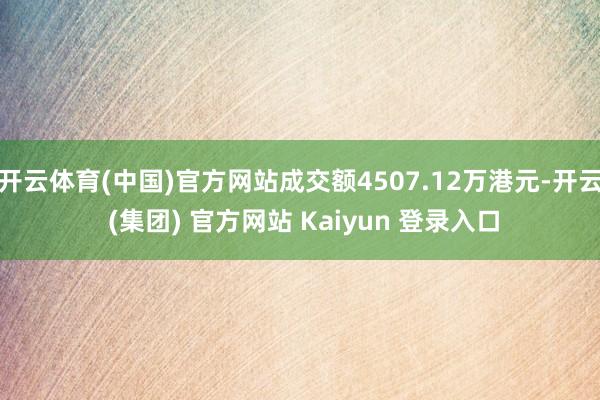 开云体育(中国)官方网站成交额4507.12万港元-开云 (集团) 官方网站 Kaiyun 登录入口