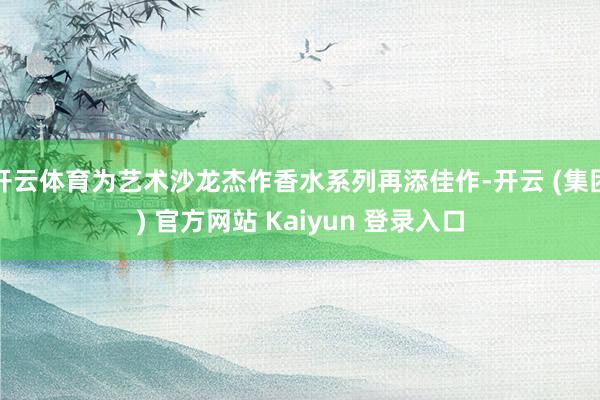 开云体育为艺术沙龙杰作香水系列再添佳作-开云 (集团) 官方网站 Kaiyun 登录入口