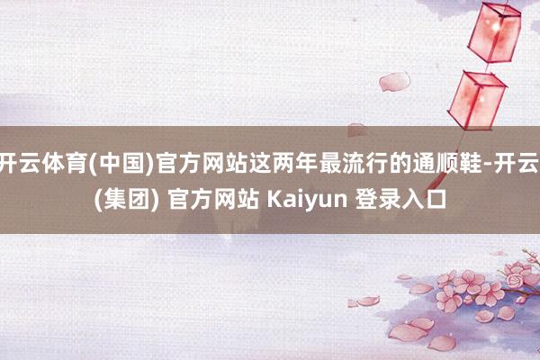 开云体育(中国)官方网站这两年最流行的通顺鞋-开云 (集团) 官方网站 Kaiyun 登录入口