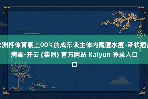 欧洲杯体育朝上90%的成东谈主体内藏匿水痘-带状疱疹病毒-开云 (集团) 官方网站 Kaiyun 登录入口