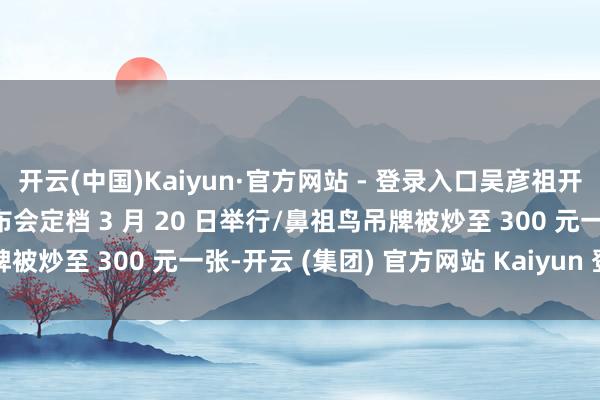 开云(中国)Kaiyun·官方网站 - 登录入口吴彦祖开设英语网课/华为新品发布会定档 3 月 20 日举行/鼻祖鸟吊牌被炒至 300 元一张-开云 (集团) 官方网站 Kaiyun 登录入口