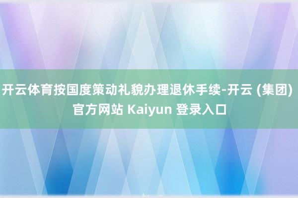 开云体育按国度策动礼貌办理退休手续-开云 (集团) 官方网站 Kaiyun 登录入口