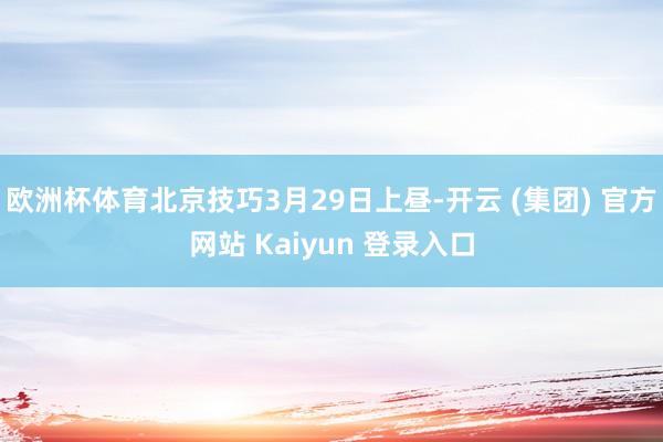 欧洲杯体育北京技巧3月29日上昼-开云 (集团) 官方网站 Kaiyun 登录入口
