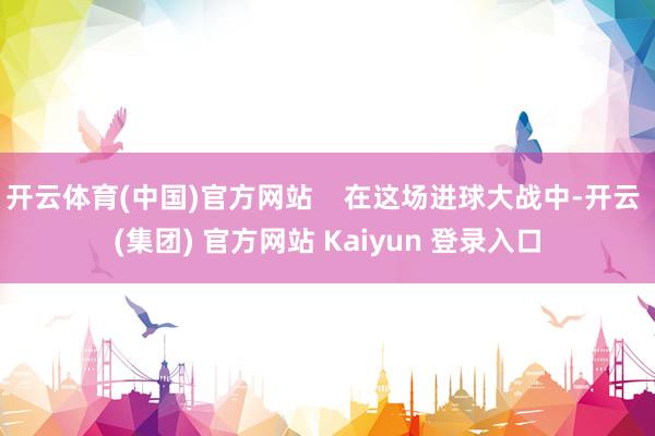 开云体育(中国)官方网站    在这场进球大战中-开云 (集团) 官方网站 Kaiyun 登录入口