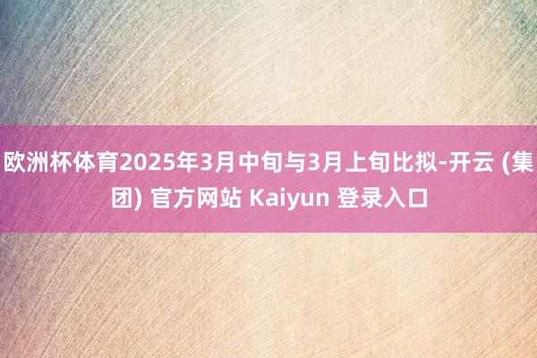 欧洲杯体育2025年3月中旬与3月上旬比拟-开云 (集团) 官方网站 Kaiyun 登录入口