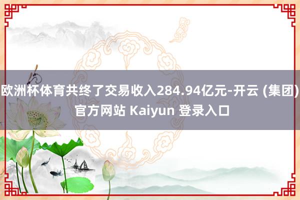 欧洲杯体育共终了交易收入284.94亿元-开云 (集团) 官方网站 Kaiyun 登录入口