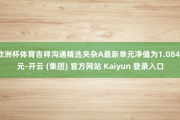 欧洲杯体育吉祥沟通精选夹杂A最新单元净值为1.0841元-开云 (集团) 官方网站 Kaiyun 登录入口