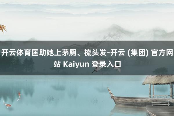 开云体育匡助她上茅厕、梳头发-开云 (集团) 官方网站 Kaiyun 登录入口