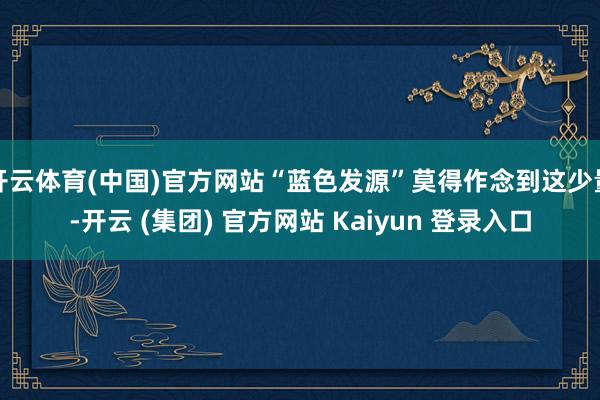 开云体育(中国)官方网站“蓝色发源”莫得作念到这少量-开云 (集团) 官方网站 Kaiyun 登录入口