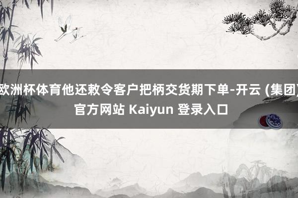 欧洲杯体育他还敕令客户把柄交货期下单-开云 (集团) 官方网站 Kaiyun 登录入口