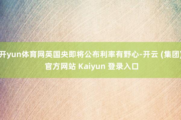开yun体育网英国央即将公布利率有野心-开云 (集团) 官方网站 Kaiyun 登录入口