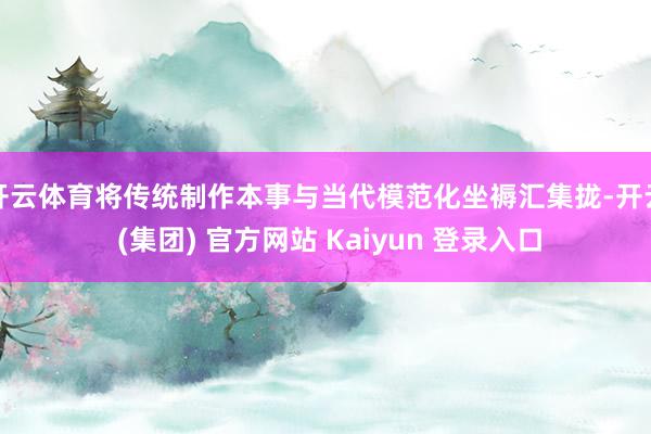 开云体育将传统制作本事与当代模范化坐褥汇集拢-开云 (集团) 官方网站 Kaiyun 登录入口