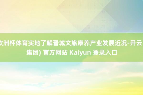 欧洲杯体育实地了解晋城文旅康养产业发展近况-开云 (集团) 官方网站 Kaiyun 登录入口