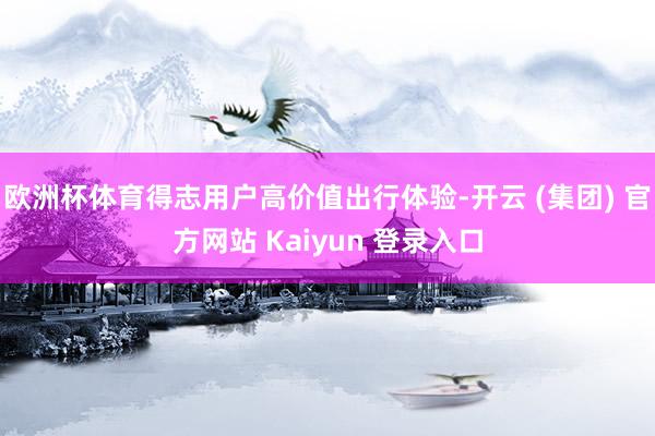 欧洲杯体育得志用户高价值出行体验-开云 (集团) 官方网站 Kaiyun 登录入口