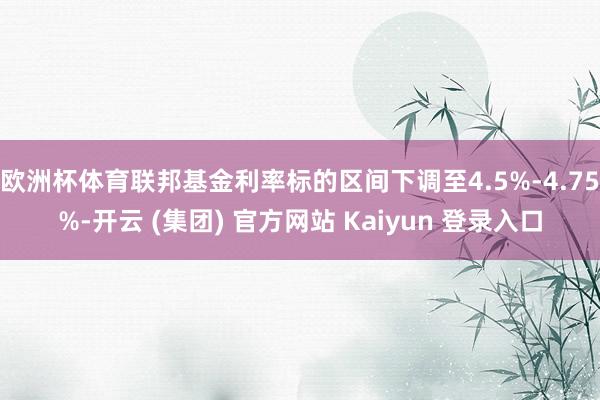 欧洲杯体育联邦基金利率标的区间下调至4.5%-4.75%-开云 (集团) 官方网站 Kaiyun 登录入口