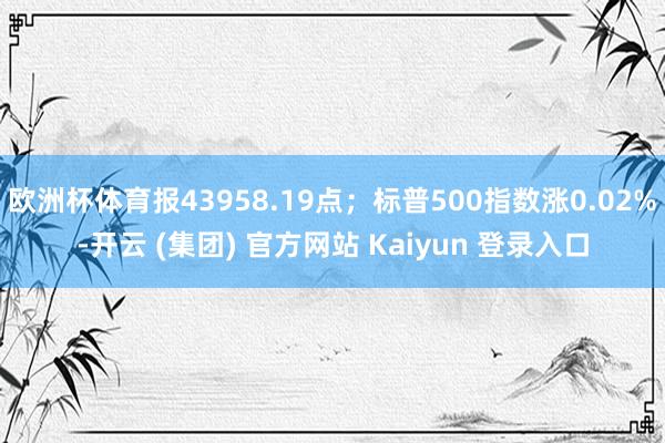 欧洲杯体育报43958.19点；标普500指数涨0.02%-开云 (集团) 官方网站 Kaiyun 登录入口