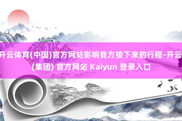 开云体育(中国)官方网站影响我方接下来的行程-开云 (集团) 官方网站 Kaiyun 登录入口