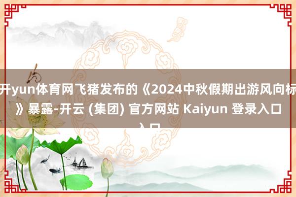 开yun体育网飞猪发布的《2024中秋假期出游风向标》暴露-开云 (集团) 官方网站 Kaiyun 登录入口