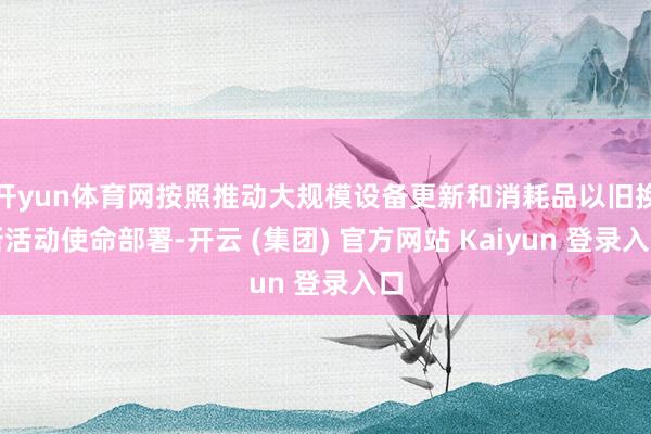 开yun体育网按照推动大规模设备更新和消耗品以旧换新活动使命部署-开云 (集团) 官方网站 Kaiyun 登录入口