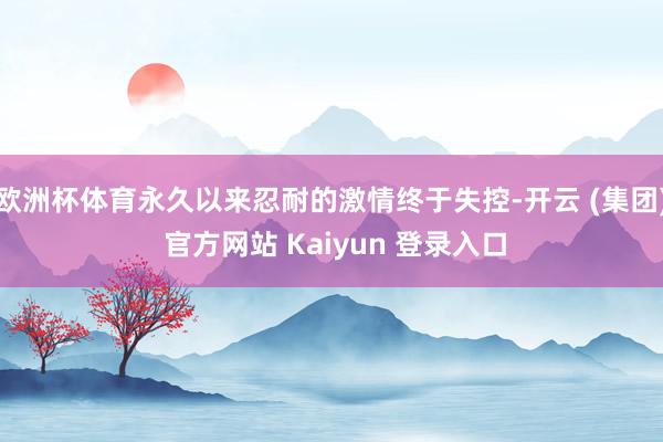 欧洲杯体育永久以来忍耐的激情终于失控-开云 (集团) 官方网站 Kaiyun 登录入口
