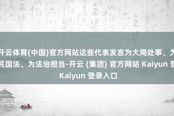 开云体育(中国)官方网站这些代表发言为大局处事、为东谈主民国法、为法治担当-开云 (集团) 官方网站 Kaiyun 登录入口