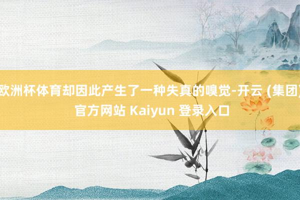 欧洲杯体育却因此产生了一种失真的嗅觉-开云 (集团) 官方网站 Kaiyun 登录入口