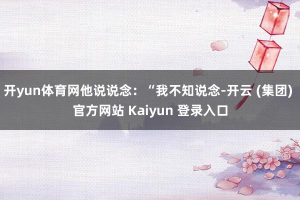 开yun体育网他说说念：“我不知说念-开云 (集团) 官方网站 Kaiyun 登录入口