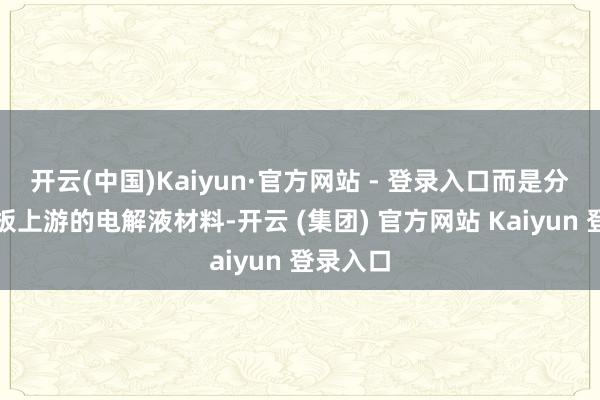 开云(中国)Kaiyun·官方网站 - 登录入口而是分娩锂电板上游的电解液材料-开云 (集团) 官方网站 Kaiyun 登录入口
