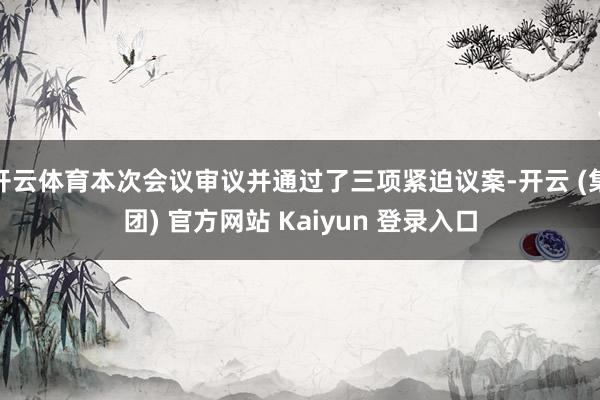 开云体育本次会议审议并通过了三项紧迫议案-开云 (集团) 官方网站 Kaiyun 登录入口